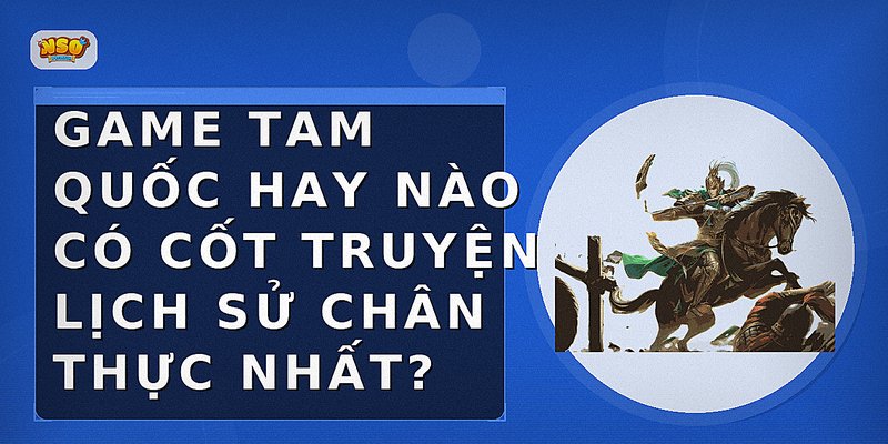 Game Tam Quốc hay nào có cốt truyện lịch sử chân thực nhất?