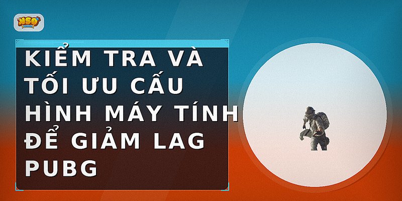 Kiểm tra và tối ưu cấu hình máy tính để giảm lag PUBG
