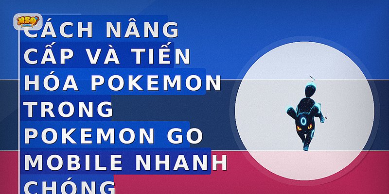 Cách nâng cấp và tiến hóa Pokemon trong Pokemon Go Mobile nhanh chóng