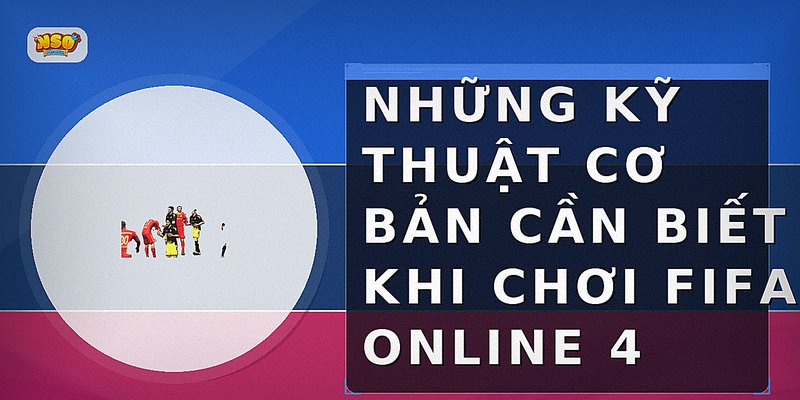Những kỹ thuật cơ bản cần biết khi chơi FIFA Online 4