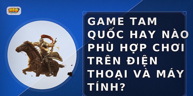 Game Tam Quốc hay nào phù hợp chơi trên điện thoại và máy tính?