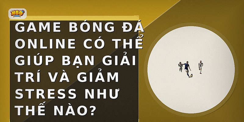 Game bóng đá online có thể giúp bạn giải trí và giảm stress như thế nào?