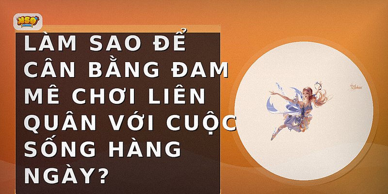 Làm sao để cân bằng đam mê chơi Liên Quân với cuộc sống hàng ngày?
