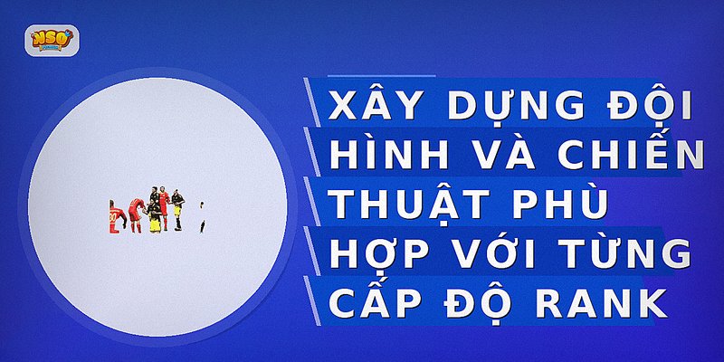 Xây dựng đội hình và chiến thuật phù hợp với từng cấp độ rank
