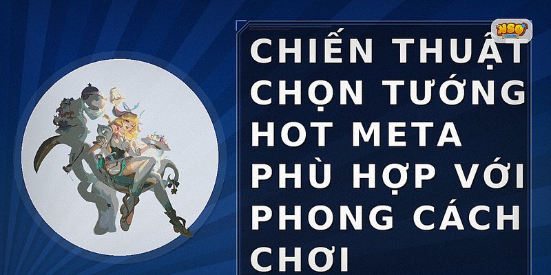 Chiến thuật chọn tướng hot meta phù hợp với phong cách chơi