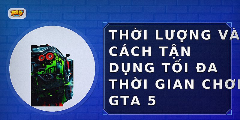 Thời lượng và cách tận dụng tối đa thời gian chơi GTA 5