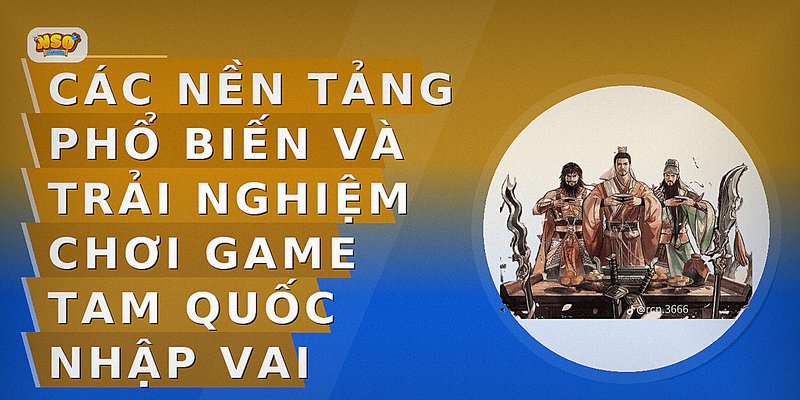 Các nền tảng phổ biến và trải nghiệm chơi game Tam Quốc nhập vai