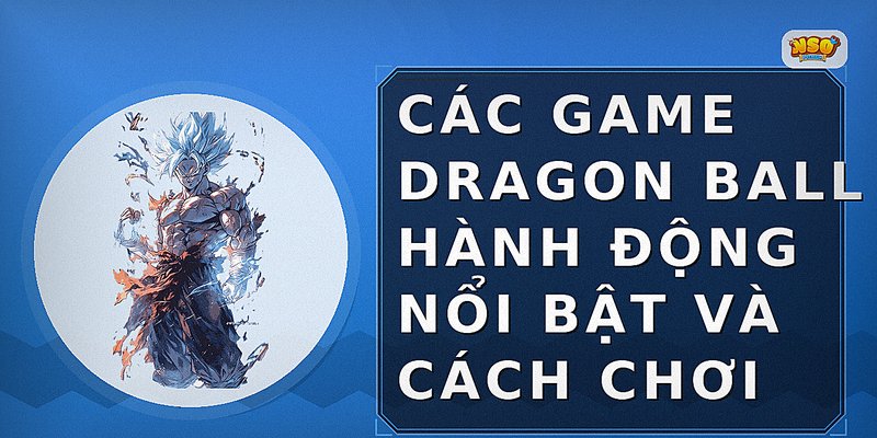 Các game Dragon Ball hành động nổi bật và cách chơi