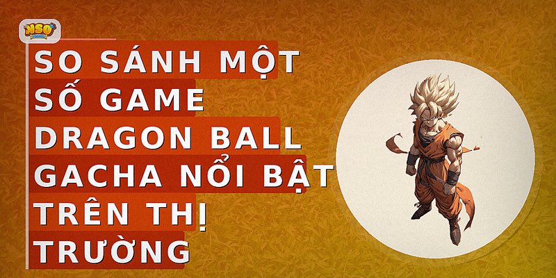 So sánh một số game Dragon Ball Gacha nổi bật trên thị trường